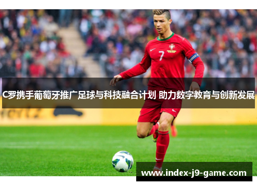 C罗携手葡萄牙推广足球与科技融合计划 助力数字教育与创新发展 C罗携手葡萄牙推广足球与科技融合计划 助力数字教育与创新发展