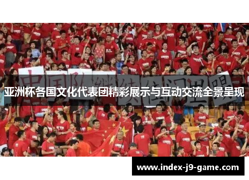 亚洲杯各国文化代表团精彩展示与互动交流全景呈现 亚洲杯各国文化代表团精彩展示与互动交流全景呈现