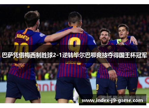 巴萨凭借梅西制胜球2-1逆转毕尔巴鄂竞技夺得国王杯冠军 巴萨凭借梅西制胜球2-1逆转毕尔巴鄂竞技夺得国王杯冠军