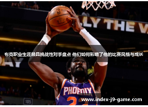 布克职业生涯最具挑战性对手盘点 他们如何影响了他的比赛风格与成长 布克职业生涯最具挑战性对手盘点 他们如何影响了他的比赛风格与成长