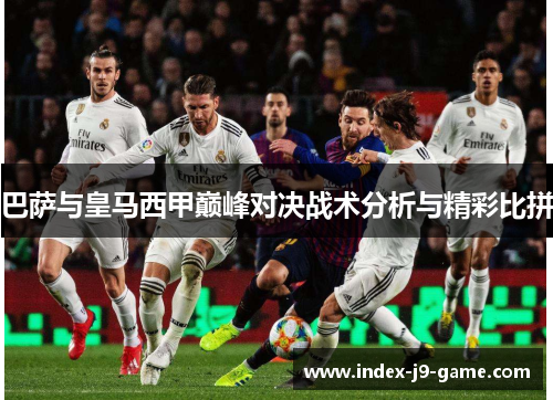 巴萨与皇马西甲巅峰对决战术分析与精彩比拼 巴萨与皇马西甲巅峰对决战术分析与精彩比拼