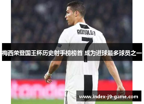 梅西荣登国王杯历史射手榜榜首 成为进球最多球员之一 梅西荣登国王杯历史射手榜榜首 成为进球最多球员之一