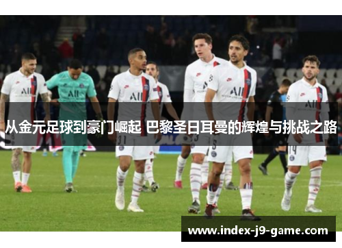 从金元足球到豪门崛起 巴黎圣日耳曼的辉煌与挑战之路 从金元足球到豪门崛起 巴黎圣日耳曼的辉煌与挑战之路