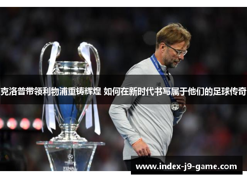 克洛普带领利物浦重铸辉煌 如何在新时代书写属于他们的足球传奇 克洛普带领利物浦重铸辉煌 如何在新时代书写属于他们的足球传奇