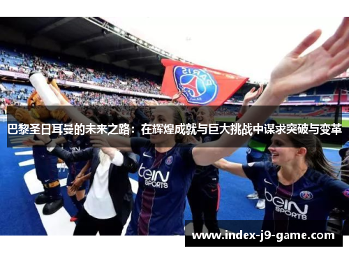 巴黎圣日耳曼的未来之路:在辉煌成就与巨大挑战中谋求突破与变革 巴黎圣日耳曼的未来之路:在辉煌成就与巨大挑战中谋求突破与变革