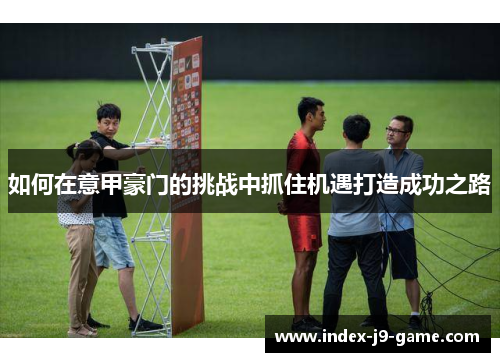 如何在意甲豪门的挑战中抓住机遇打造成功之路 如何在意甲豪门的挑战中抓住机遇打造成功之路