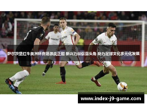 萨尔茨堡红牛美洲杯赛场激战正酣 新兴力量崭露头角 助力足球文化多元化发展 萨尔茨堡红牛美洲杯赛场激战正酣 新兴力量崭露头角 助力足球文化多元化发展