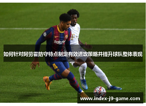 如何针对阿劳霍防守特点制定有效进攻策略并提升球队整体表现 如何针对阿劳霍防守特点制定有效进攻策略并提升球队整体表现
