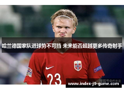 哈兰德国家队进球势不可挡 未来能否超越更多传奇射手 哈兰德国家队进球势不可挡 未来能否超越更多传奇射手