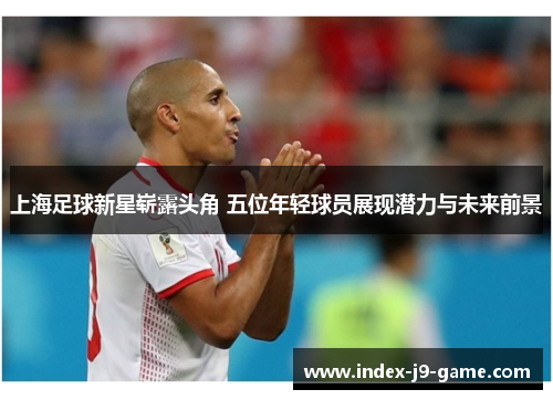 上海足球新星崭露头角 五位年轻球员展现潜力与未来前景 上海足球新星崭露头角 五位年轻球员展现潜力与未来前景