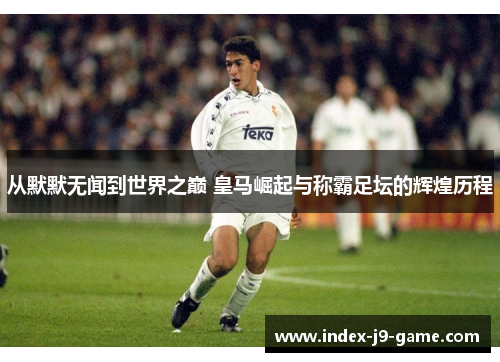 从默默无闻到世界之巅 皇马崛起与称霸足坛的辉煌历程 从默默无闻到世界之巅 皇马崛起与称霸足坛的辉煌历程