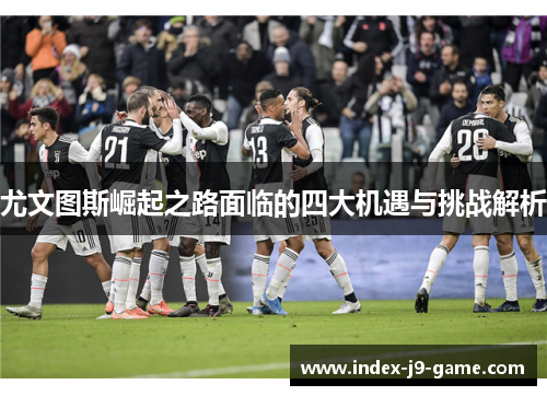 尤文图斯崛起之路面临的四大机遇与挑战解析 尤文图斯崛起之路面临的四大机遇与挑战解析