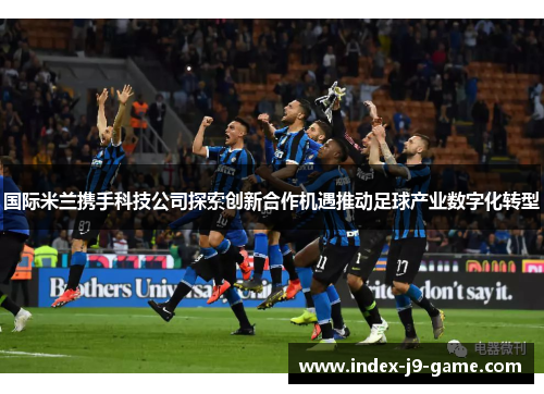 国际米兰携手科技公司探索创新合作机遇推动足球产业数字化转型 国际米兰携手科技公司探索创新合作机遇推动足球产业数字化转型