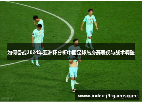 如何备战2024年亚洲杯分析中国足球热身赛表现与战术调整 如何备战2024年亚洲杯分析中国足球热身赛表现与战术调整