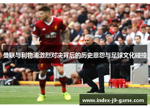 曼联与利物浦激烈对决背后的历史恩怨与足球文化碰撞 曼联与利物浦激烈对决背后的历史恩怨与足球文化碰撞