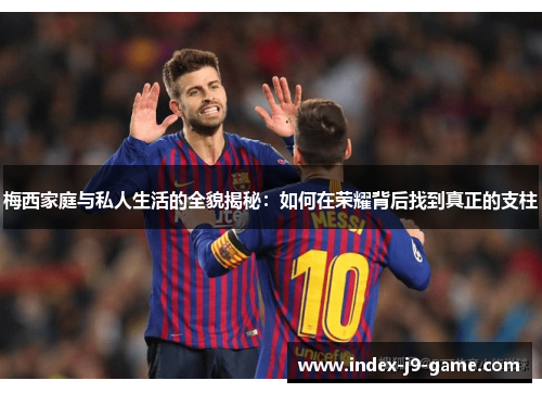 梅西家庭与私人生活的全貌揭秘:如何在荣耀背后找到真正的支柱 梅西家庭与私人生活的全貌揭秘:如何在荣耀背后找到真正的支柱