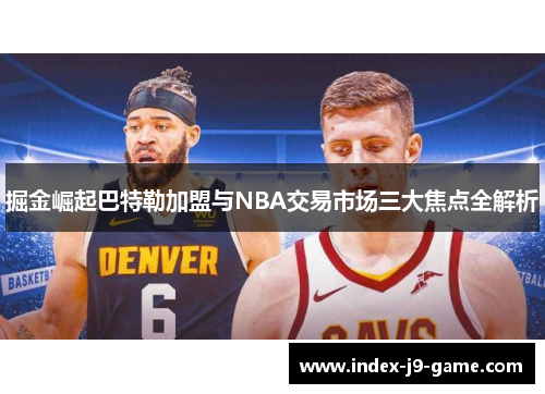 掘金崛起巴特勒加盟与NBA交易市场三大焦点全解析 掘金崛起巴特勒加盟与NBA交易市场三大焦点全解析