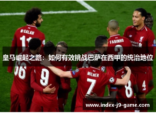 皇马崛起之路:如何有效挑战巴萨在西甲的统治地位 皇马崛起之路:如何有效挑战巴萨在西甲的统治地位