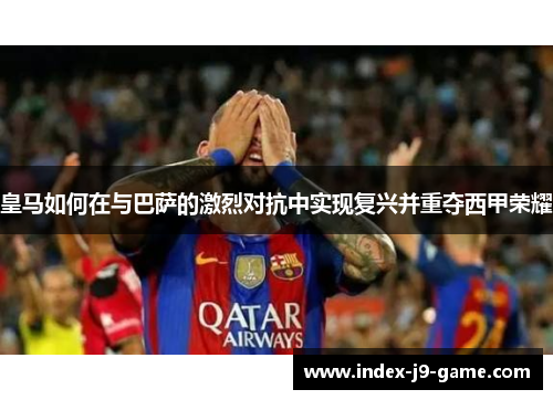 皇马如何在与巴萨的激烈对抗中实现复兴并重夺西甲荣耀 皇马如何在与巴萨的激烈对抗中实现复兴并重夺西甲荣耀