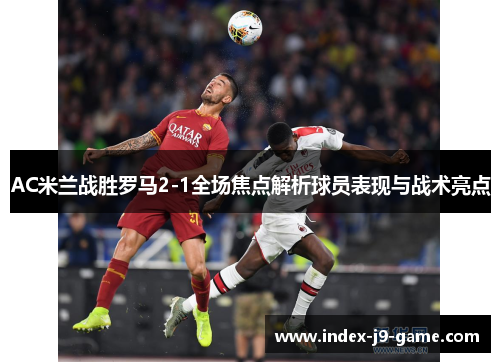 AC米兰战胜罗马2-1全场焦点解析球员表现与战术亮点 AC米兰战胜罗马2-1全场焦点解析球员表现与战术亮点