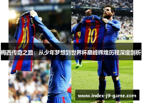 梅西传奇之路:从少年梦想到世界杯巅峰辉煌历程深度剖析 梅西传奇之路:从少年梦想到世界杯巅峰辉煌历程深度剖析