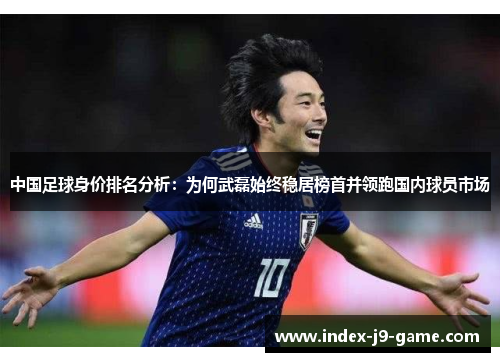 中国足球身价排名分析:为何武磊始终稳居榜首并领跑国内球员市场 中国足球身价排名分析:为何武磊始终稳居榜首并领跑国内球员市场