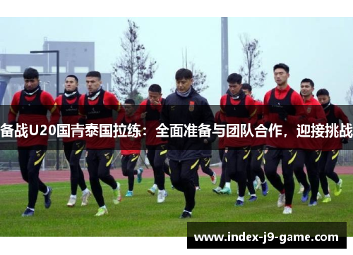 备战U20国青泰国拉练:全面准备与团队合作,迎接挑战 备战U20国青泰国拉练:全面准备与团队合作,迎接挑战