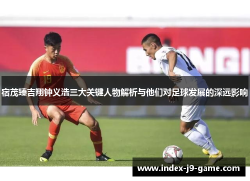 宿茂臻吉翔钟义浩三大关键人物解析与他们对足球发展的深远影响 宿茂臻吉翔钟义浩三大关键人物解析与他们对足球发展的深远影响