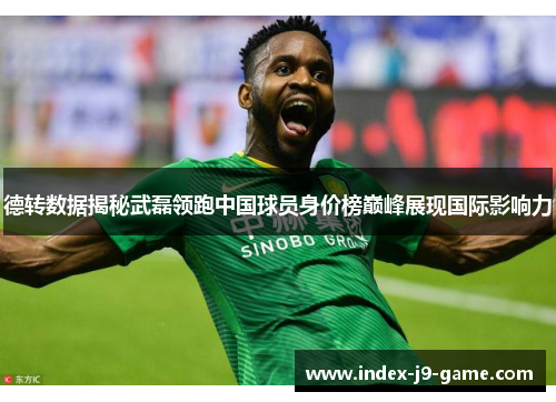 德转数据揭秘武磊领跑中国球员身价榜巅峰展现国际影响力 德转数据揭秘武磊领跑中国球员身价榜巅峰展现国际影响力