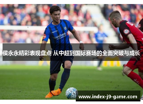 侯永永精彩表现盘点 从中超到国际赛场的全面突破与成长 侯永永精彩表现盘点 从中超到国际赛场的全面突破与成长