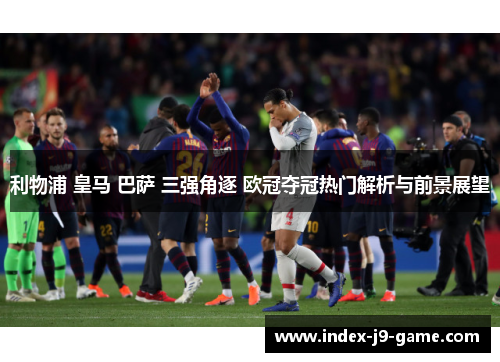 利物浦 皇马 巴萨 三强角逐 欧冠夺冠热门解析与前景展望 利物浦 皇马 巴萨 三强角逐 欧冠夺冠热门解析与前景展望
