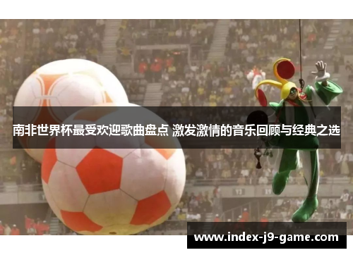 南非世界杯最受欢迎歌曲盘点 激发激情的音乐回顾与经典之选 南非世界杯最受欢迎歌曲盘点 激发激情的音乐回顾与经典之选