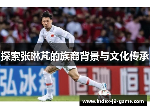 探索张琳芃的族裔背景与文化传承 探索张琳芃的族裔背景与文化传承