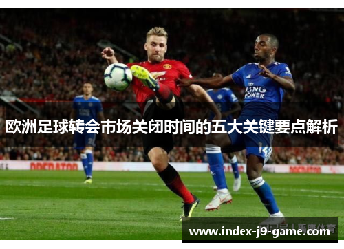 欧洲足球转会市场关闭时间的五大关键要点解析 欧洲足球转会市场关闭时间的五大关键要点解析