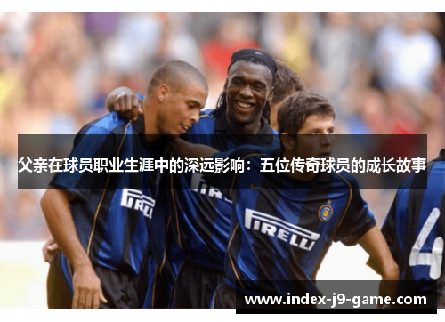 父亲在球员职业生涯中的深远影响:五位传奇球员的成长故事 父亲在球员职业生涯中的深远影响:五位传奇球员的成长故事