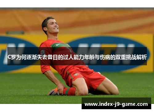 C罗为何逐渐失去昔日的过人能力年龄与伤病的双重挑战解析 C罗为何逐渐失去昔日的过人能力年龄与伤病的双重挑战解析