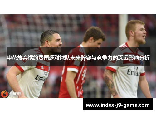 申花放弃续约费南多对球队未来阵容与竞争力的深远影响分析 申花放弃续约费南多对球队未来阵容与竞争力的深远影响分析