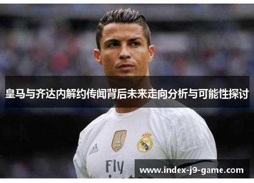 皇马与齐达内解约传闻背后未来走向分析与可能性探讨 皇马与齐达内解约传闻背后未来走向分析与可能性探讨