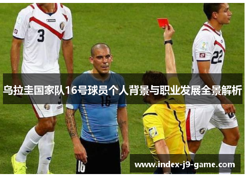 乌拉圭国家队16号球员个人背景与职业发展全景解析 乌拉圭国家队16号球员个人背景与职业发展全景解析