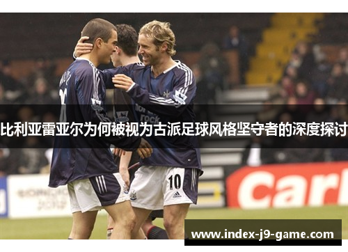 比利亚雷亚尔为何被视为古派足球风格坚守者的深度探讨 比利亚雷亚尔为何被视为古派足球风格坚守者的深度探讨