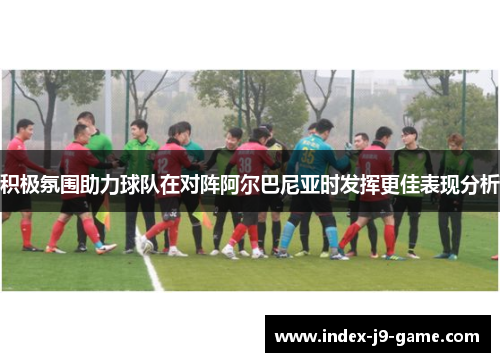 积极氛围助力球队在对阵阿尔巴尼亚时发挥更佳表现分析 积极氛围助力球队在对阵阿尔巴尼亚时发挥更佳表现分析