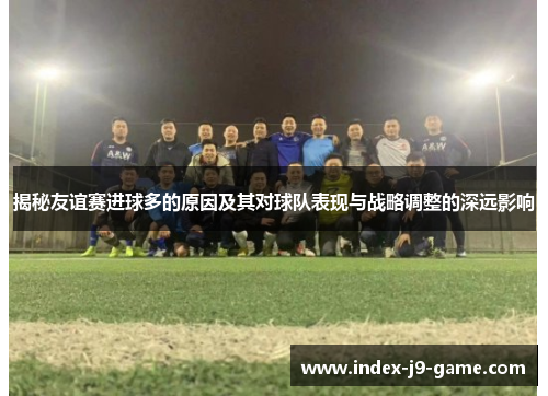 揭秘友谊赛进球多的原因及其对球队表现与战略调整的深远影响 揭秘友谊赛进球多的原因及其对球队表现与战略调整的深远影响