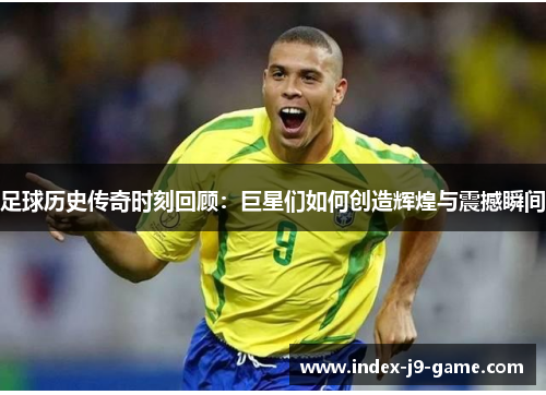 足球历史传奇时刻回顾:巨星们如何创造辉煌与震撼瞬间 足球历史传奇时刻回顾:巨星们如何创造辉煌与震撼瞬间