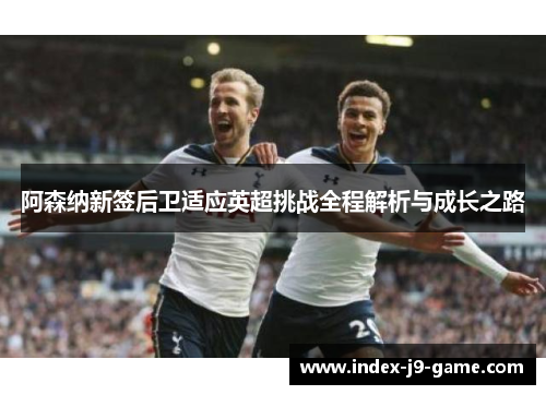 阿森纳新签后卫适应英超挑战全程解析与成长之路 阿森纳新签后卫适应英超挑战全程解析与成长之路