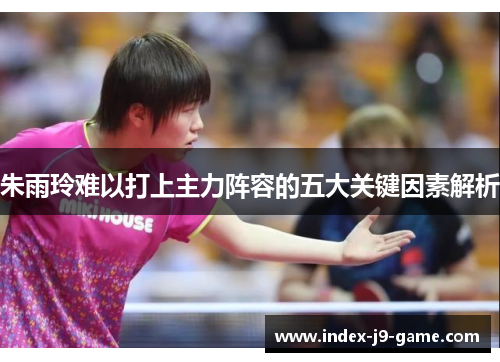 朱雨玲难以打上主力阵容的五大关键因素解析 朱雨玲难以打上主力阵容的五大关键因素解析