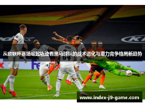 从欧联杯赛场崛起轨迹看黑马球队的战术进化与潜力竞争格局新趋势