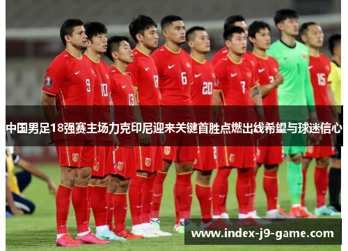 中国男足18强赛主场力克印尼迎来关键首胜点燃出线希望与球迷信心