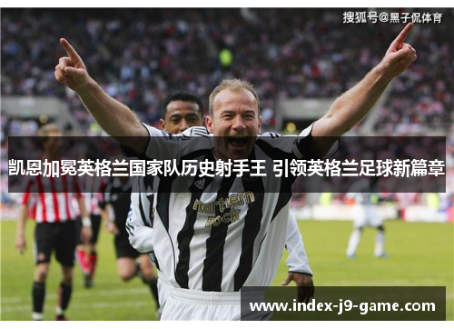凯恩加冕英格兰国家队历史射手王 引领英格兰足球新篇章
