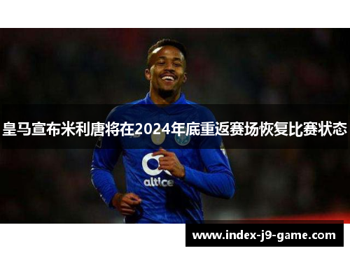 皇马宣布米利唐将在2024年底重返赛场恢复比赛状态 皇马宣布米利唐将在2024年底重返赛场恢复比赛状态
